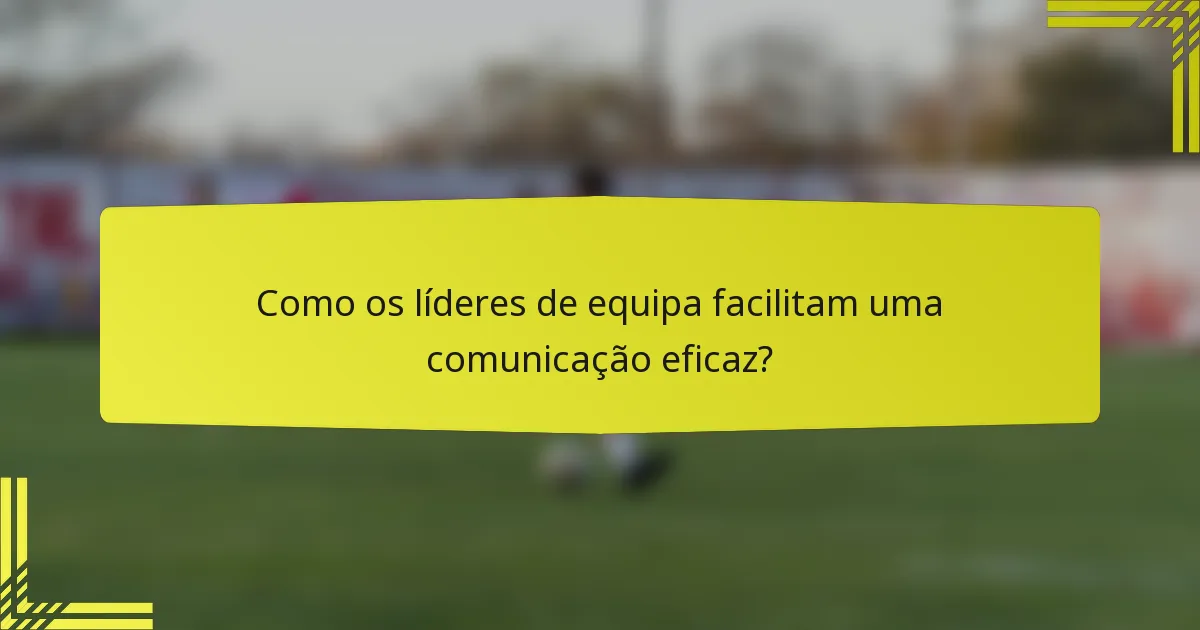 Como os líderes de equipa facilitam uma comunicação eficaz?